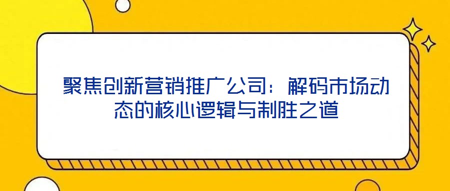 聚焦創(chuàng)新營銷推廣公司：解碼市場(chǎng)動(dòng)態(tài)的核心邏輯與制勝之道
