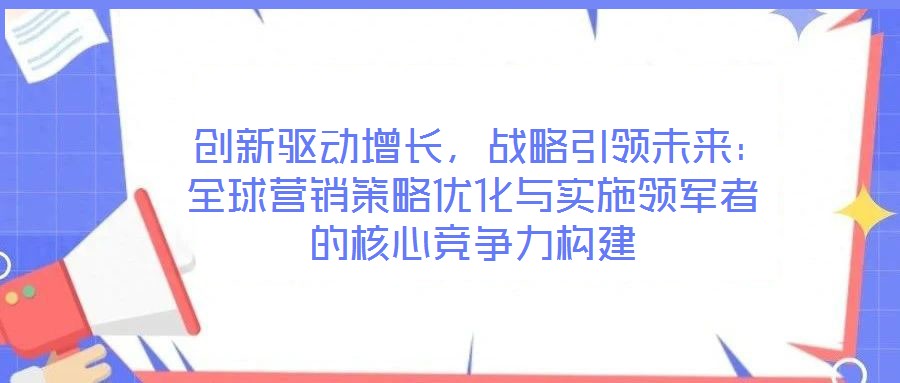  創(chuàng)新驅(qū)動增長，戰(zhàn)略引領(lǐng)未來：全球營銷策略優(yōu)化與實施領(lǐng)軍者的核心競爭力構(gòu)建