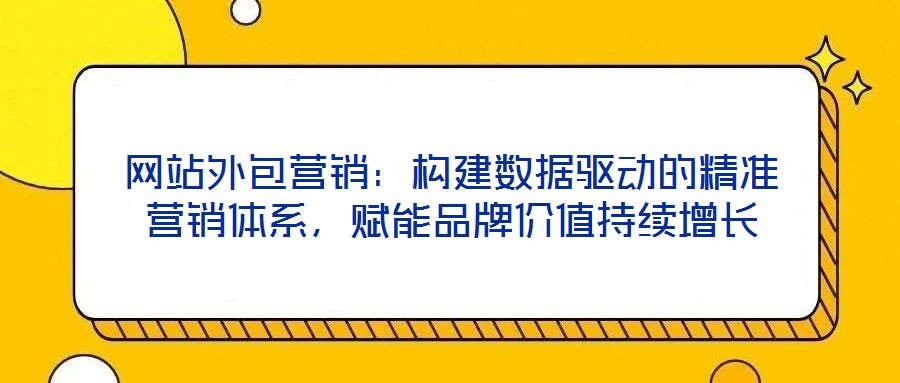 網(wǎng)站外包營(yíng)銷(xiāo)：構(gòu)建數(shù)據(jù)驅(qū)動(dòng)的精準(zhǔn)營(yíng)銷(xiāo)體系，賦能品牌價(jià)值持續(xù)增長(zhǎng)