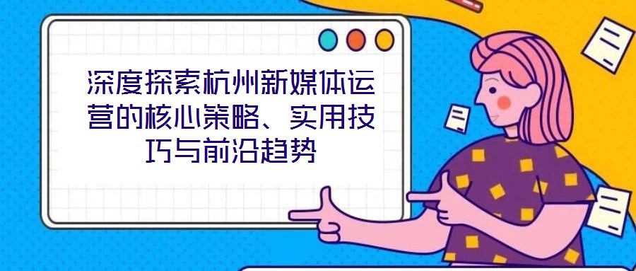 深度探索杭州新媒體運營的核心策略、實用技巧與前沿趨勢