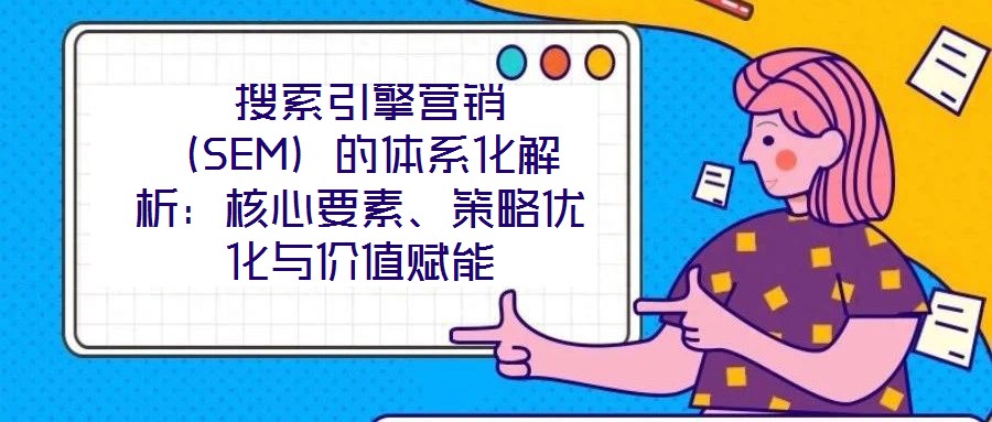  搜索引擎營銷（SEM）的體系化解析：核心要素、策略優(yōu)化與價(jià)值賦能