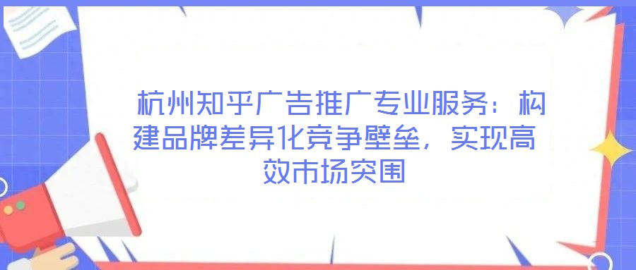  杭州知乎廣告推廣專業(yè)服務：構建品牌差異化競爭壁壘，實現(xiàn)高效市場突圍