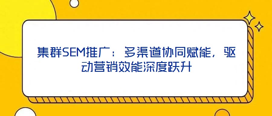 集群SEM推廣：多渠道協(xié)同賦能，驅(qū)動(dòng)營銷效能深度躍升
