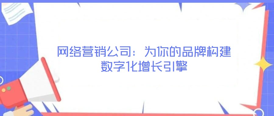 網(wǎng)絡營銷公司：為你的品牌構建數(shù)字化增長引擎