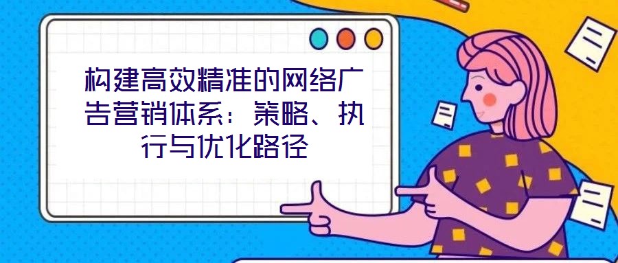 構(gòu)建高效精準的網(wǎng)絡(luò)廣告營銷體系：策略、執(zhí)行與優(yōu)化路徑