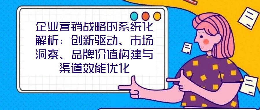 企業(yè)營銷戰(zhàn)略的系統(tǒng)化解析：創(chuàng)新驅(qū)動、市場洞察、品牌價值構(gòu)建與渠道效能優(yōu)化