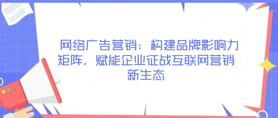  網(wǎng)絡(luò)廣告營銷：構(gòu)建品牌影響力矩陣，賦能企業(yè)征戰(zhàn)互聯(lián)網(wǎng)營銷新生態(tài)