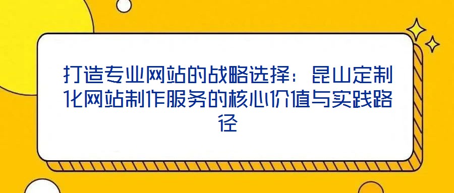 打造專業(yè)網(wǎng)站的戰(zhàn)略選擇：昆山定制化網(wǎng)站制作服務(wù)的核心價值與實(shí)踐路徑