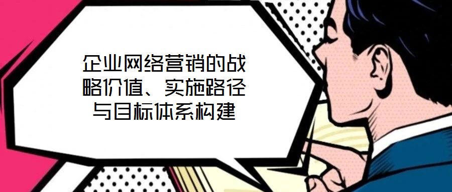 企業(yè)網(wǎng)絡營銷的戰(zhàn)略價值、實施路徑與目標體系構(gòu)建