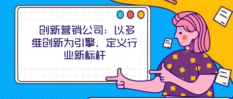  創(chuàng)新營銷公司：以多維創(chuàng)新為引擎，定義行業(yè)新標桿
