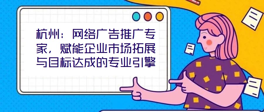 杭州：網絡廣告推廣專家，賦能企業(yè)市場拓展與目標達成的專業(yè)引擎