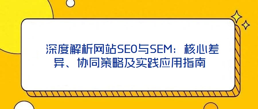  深度解析網(wǎng)站SEO與SEM：核心差異、協(xié)同策略及實(shí)踐應(yīng)用指南