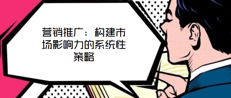 營銷推廣：構(gòu)建市場(chǎng)影響力的系統(tǒng)性策略