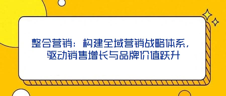 整合營(yíng)銷：構(gòu)建全域營(yíng)銷戰(zhàn)略體系，驅(qū)動(dòng)銷售增長(zhǎng)與品牌價(jià)值躍升