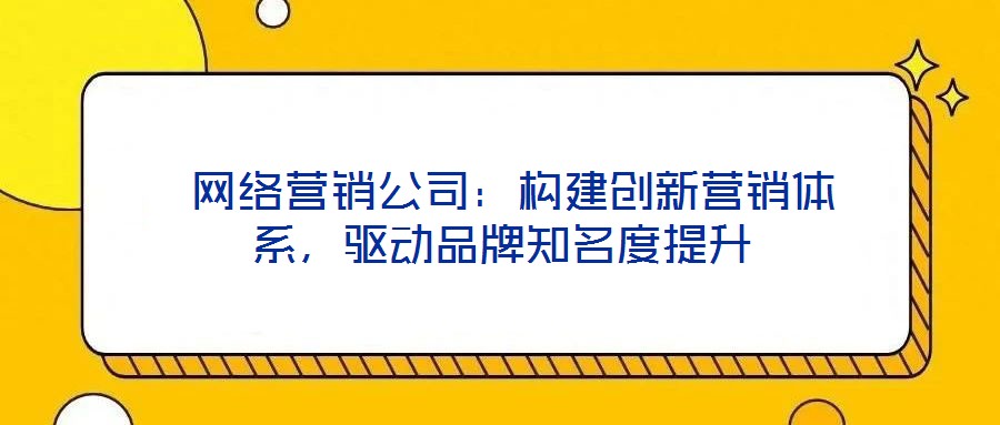  網(wǎng)絡(luò)營銷公司：構(gòu)建創(chuàng)新營銷體系，驅(qū)動品牌知名度提升