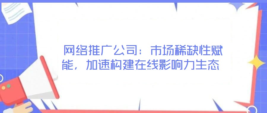  網絡推廣公司：市場稀缺性賦能，加速構建在線影響力生態(tài)