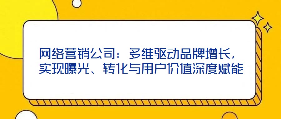 網(wǎng)絡(luò)營銷公司：多維驅(qū)動品牌增長，實現(xiàn)曝光、轉(zhuǎn)化與用戶價值深度賦能
