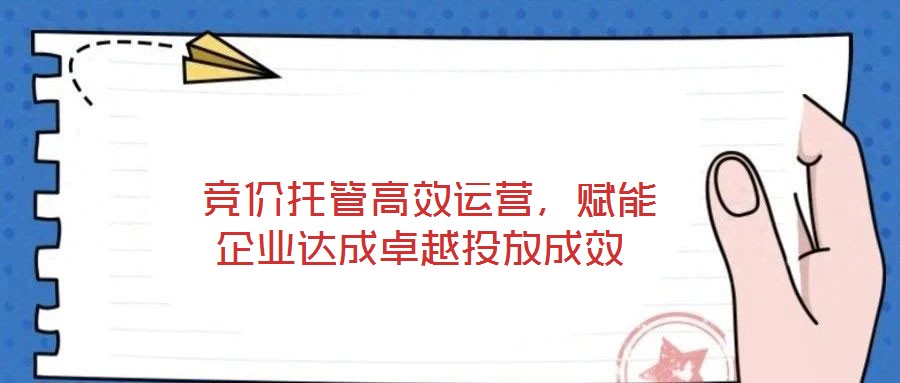  競(jìng)價(jià)托管高效運(yùn)營(yíng)，賦能企業(yè)達(dá)成卓越投放成效