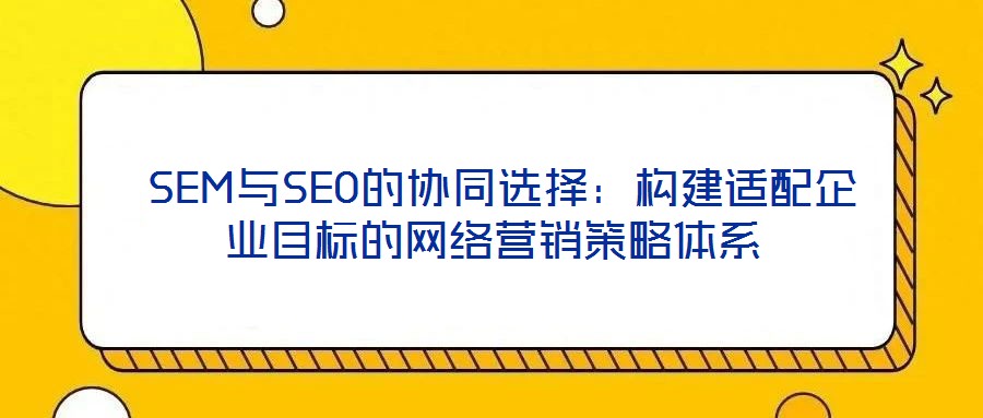  SEM與SEO的協(xié)同選擇：構建適配企業(yè)目標的網(wǎng)絡營銷策略體系