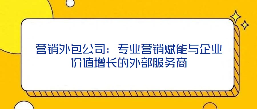 營銷外包公司：專業(yè)營銷賦能與企業(yè)價值增長的外部服務商