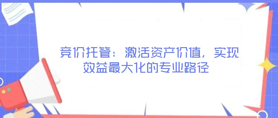  競價(jià)托管：激活資產(chǎn)價(jià)值，實(shí)現(xiàn)效益最大化的專業(yè)路徑