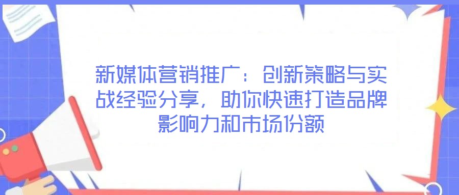 新媒體營銷推廣：創(chuàng)新策略與實(shí)戰(zhàn)經(jīng)驗(yàn)分享，助你快速打造品牌影響力和市場份額