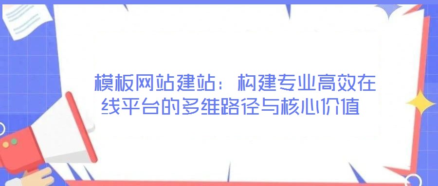  模板網(wǎng)站建站：構(gòu)建專(zhuān)業(yè)高效在線(xiàn)平臺(tái)的多維路徑與核心價(jià)值