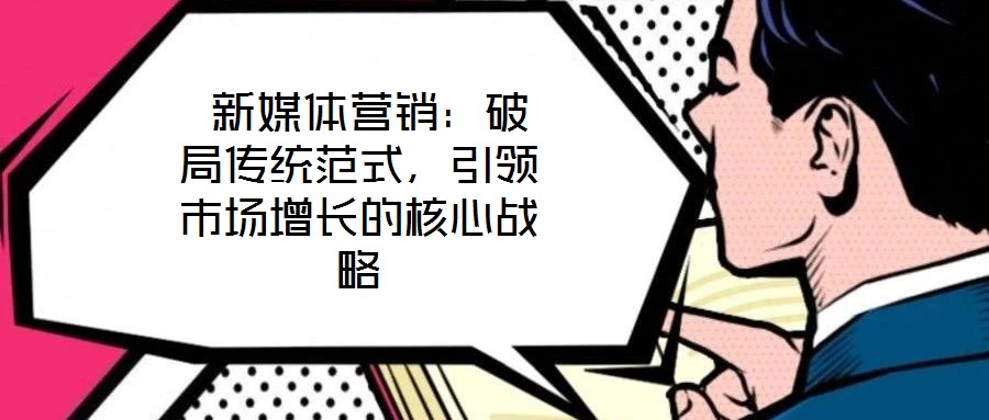  新媒體營銷：破局傳統(tǒng)范式，引領(lǐng)市場增長的核心戰(zhàn)略