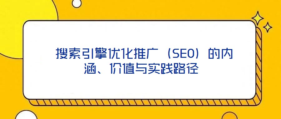  搜索引擎優(yōu)化推廣（SEO）的內(nèi)涵、價(jià)值與實(shí)踐路徑