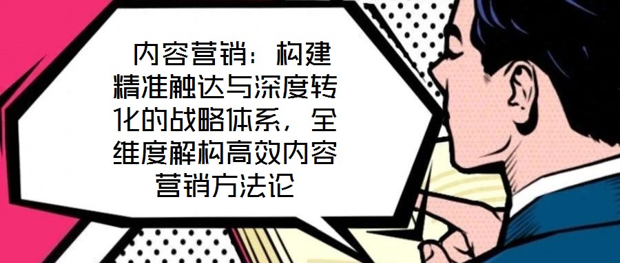  內容營銷：構建精準觸達與深度轉化的戰(zhàn)略體系，全維度解構高效內容營銷方法論