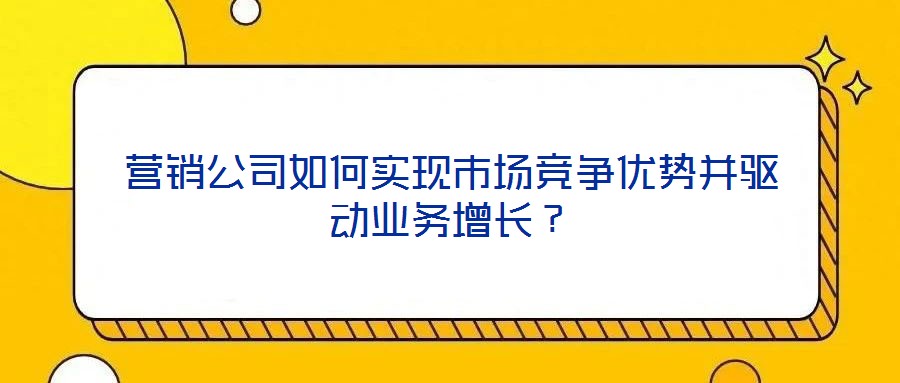 營銷公司如何實現(xiàn)市場競爭優(yōu)勢并驅(qū)動業(yè)務(wù)增長？