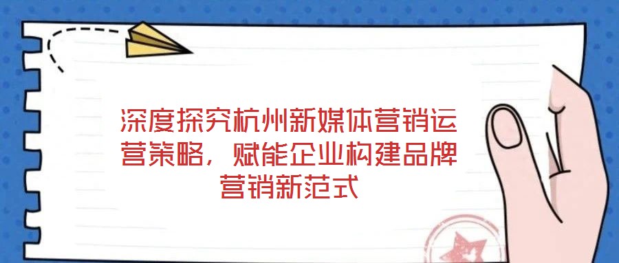深度探究杭州新媒體營銷運營策略，賦能企業(yè)構(gòu)建品牌營銷新范式