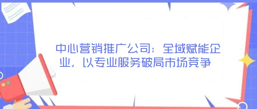  中心營銷推廣公司：全域賦能企業(yè)，以專業(yè)服務破局市場競爭