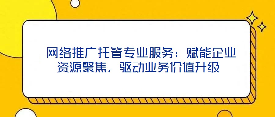  網(wǎng)絡(luò)推廣托管專業(yè)服務(wù)：賦能企業(yè)資源聚焦，驅(qū)動業(yè)務(wù)價值升級