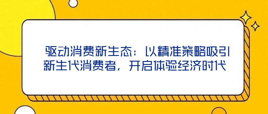  驅(qū)動消費新生態(tài)：以精準(zhǔn)策略吸引新生代消費者，開啟體驗經(jīng)濟時代